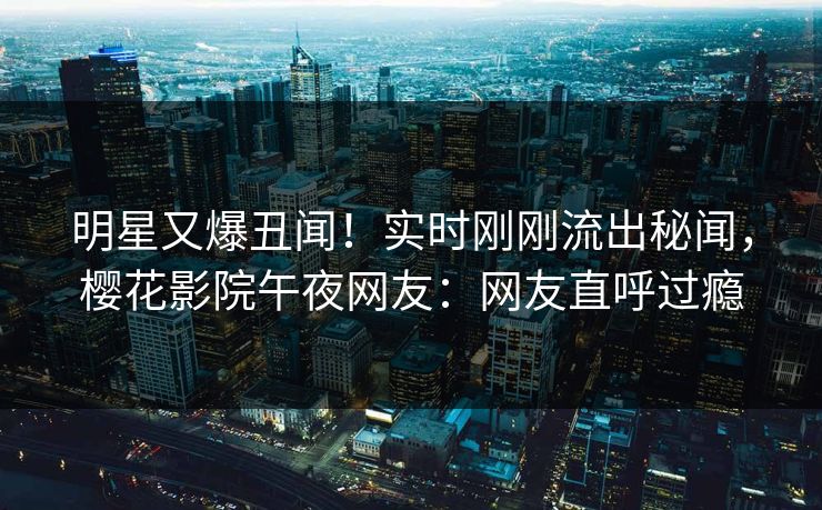 明星又爆丑闻！实时刚刚流出秘闻，樱花影院午夜网友：网友直呼过瘾