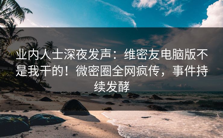 业内人士深夜发声：维密友电脑版不是我干的！微密圈全网疯传，事件持续发酵