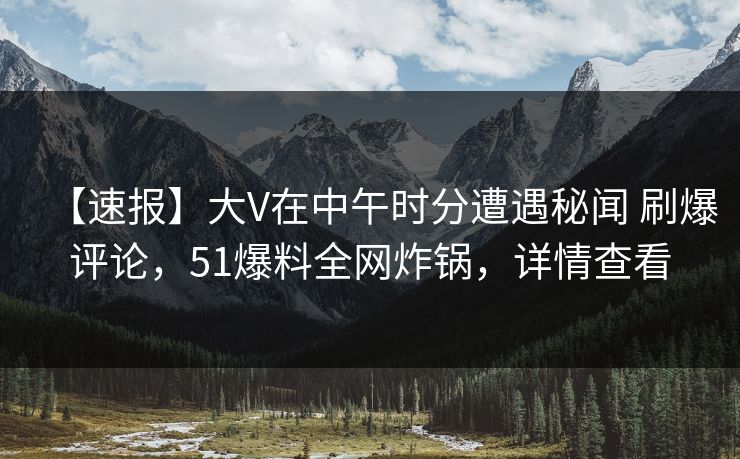 【速报】大V在中午时分遭遇秘闻 刷爆评论，51爆料全网炸锅，详情查看