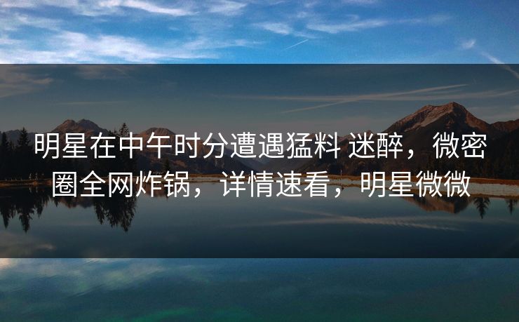 明星在中午时分遭遇猛料 迷醉，微密圈全网炸锅，详情速看，明星微微