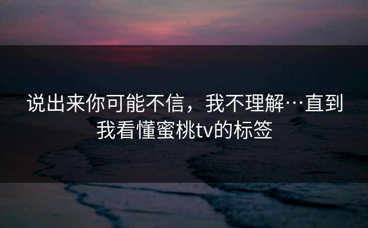 说出来你可能不信，我不理解…直到我看懂蜜桃tv的标签