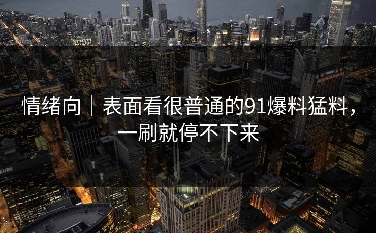 情绪向｜表面看很普通的91爆料猛料，一刷就停不下来