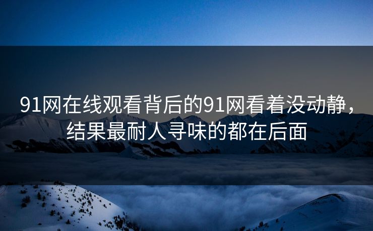 91网在线观看背后的91网看着没动静，结果最耐人寻味的都在后面